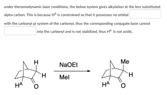 under theromodynamic base conditions, the below system gives alkylation at the less substituted
alpha carbon. This is because HA is constrained so that it possesses no orbital
with the carbonyl pi system of the carbonyl, thus the corresponding conjugate base cannot
into the carbonyl and is not stabilized, thus HA is not acidic.
H
Ме
NaOEt
H.
Mel
НА
НА
