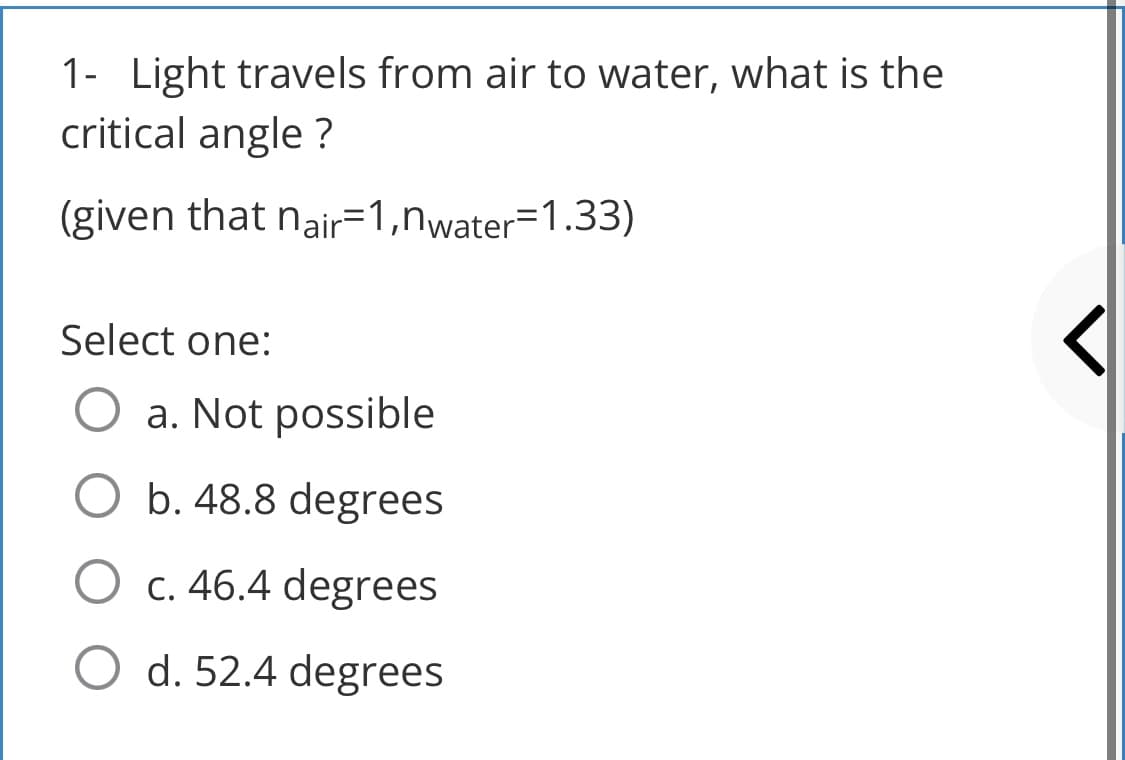 1- Light travels from air to water, what is the
critical angle?
(given that nair=1,nwater=1.33)
Select one:
O a. Not possible
O b. 48.8 degrees
O c. 46.4 degrees
O d. 52.4 degrees