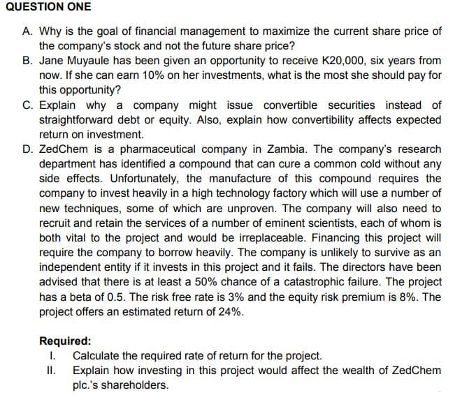 QUESTION ONE
A. Why is the goal of financial management to maximize the current share price of
the company's stock and not the future share price?
B. Jane Muyaule has been given an opportunity to receive K20,000, six years from
now. If she can earn 10% on her investments, what is the most she should pay for
this opportunity?
C. Explain why a company might issue convertible securities instead of
straightforward debt or equity. Also, explain how convertibility affects expected
return on investment.
D. ZedChem is a pharmaceutical company in Zambia. The company's research
department has identified a compound that can cure a common cold without any
side effects. Unfortunately, the manufacture of this compound requires the
company to invest heavily in a high technology factory which will use a number of
new techniques, some of which are unproven. The company will also need to
recruit and retain the services of a number of eminent scientists, each of whom is
both vital to the project and would be irreplaceable. Financing this project will
require the company to borrow heavily. The company is unlikely to survive as an
independent entity if it invests in this project and it fails. The directors have been
advised that there is at least a 50% chance of a catastrophic failure. The project
has a beta of 0.5. The risk free rate is 3% and the equity risk premium is 8%. The
project offers an estimated return of 24%.
Required:
1. Calculate the required rate of return for the project.
II.
Explain how investing in this project would affect the wealth of ZedChem
plc.'s shareholders.