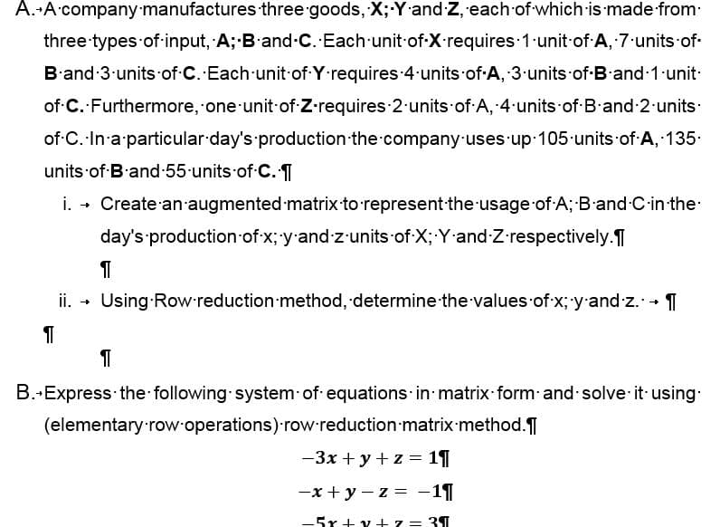A. A company manufactures three goods, X; Y and Z, each of which is made from
three types of input, A; B and C. Each unit of X requires 1 unit of A, 7-units-of-
B and 3 units of C. Each unit of Y requires 4 units of A, 3 units-of-B-and-1 unit.
of C. Furthermore, one unit of Z-requires 2 units of A, 4 units of B and 2 units.
of C. In a particular day's production the company uses up 105 units of A, 135.
units of B and 55 units of C. ¶
i. → Create an augmented matrix to represent the usage of A; B-and-C-in-the-
day's production of x; y-and-z-units of X; Y and Z.respectively.
1
ii. → Using Row reduction method, determine the values of x; -y-and-z. →
1
¶
B.-Express the following system of equations in matrix form and solve it using.
(elementary row operations) row reduction matrix method.
-3x + y + z = 11
-x+y=z= -11
-5r+v+z = 3¶