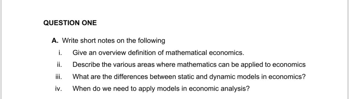 QUESTION ONE
A. Write short notes on the following
i.
ii.
iii.
iv.
Give an overview definition of mathematical economics.
Describe the various areas where mathematics can be applied to economics
What are the differences between static and dynamic models in economics?
When do we need to apply models in economic analysis?