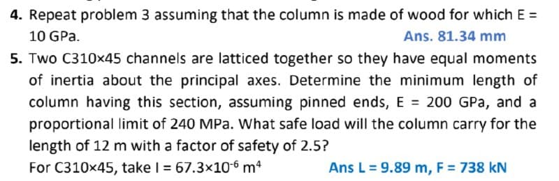 4. Repeat problem 3 assuming that the column is made of wood for which E =
10 GPa.
Ans. 81.34 mm
5. Two C310x45 channels are latticed together so they have equal moments
of inertia about the principal axes. Determine the minimum length of
column having this section, assuming pinned ends, E = 200 GPa, and a
proportional limit of 240 MPa. What safe load will the column carry for the
length of 12 m with a factor of safety of 2.5?
For C310x45, take I = 67.3×10-6 m4
Ans L = 9.89 m, F = 738 kN
