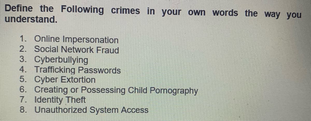 Define the Following crimes in your own words the way you
understand.
1. Online Impersonation
2. Social Network Fraud
3. Cyberbullying
4. Trafficking Passwords
5. Cyber Extortion
6. Creating or Possessing Child Pornography
7. Identity Theft
8. Unauthorized System Access
