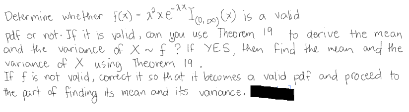 Deler mine whe ther f(x) - 2×EI0, is a vald
t0,00) is a valid
pdf or not. If it is valid, can you use Theorem 19
and the variance of X ~
variance of X using Theovem 19.
If f is not valid, corect it so th at it becomes a valid pdf and proceed to
the part of finding its mean and its vanance.
to derive Hhe mean
f ? If YES, then Find the mean and the
