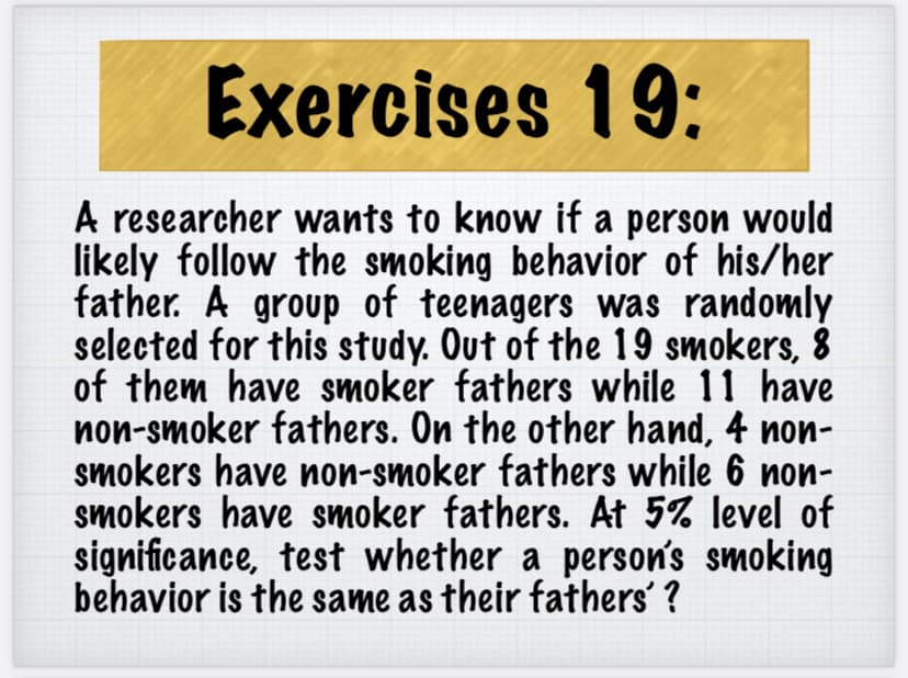 Exercises 19:
A researcher wants to know if a person would
likely follow the smoking behavior of his/her
father. A group of teenagers was randomly
selected for this study. Out of the 19 smokers, 8
of them have smoker fathers while 11 have
non-smoker fathers. On the other hand, 4 non-
smokers have non-smoker fathers while 6 non-
smokers have smoker fathers. At 5% level of
significance, test whether a person's smoking
behavior is the same as their fathers' ?

