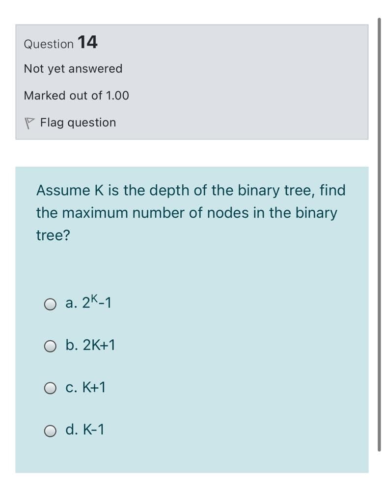 Question 14
Not yet answered
Marked out of 1.00
P Flag question
Assume K is the depth of the binary tree, find
the maximum number of nodes in the binary
tree?
O a. 2K-1
O b. 2K+1
O c. K+1
O d. K-1
