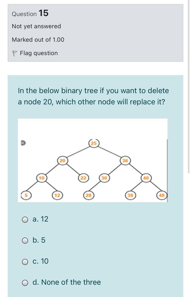 Question 15
Not yet answered
Marked out of 1.00
P Flag question
In the below binary tree if you want to delete
a node 20, which other node will replace it?
38
O a. 12
O b. 5
O c. 10
O d. None of the three
