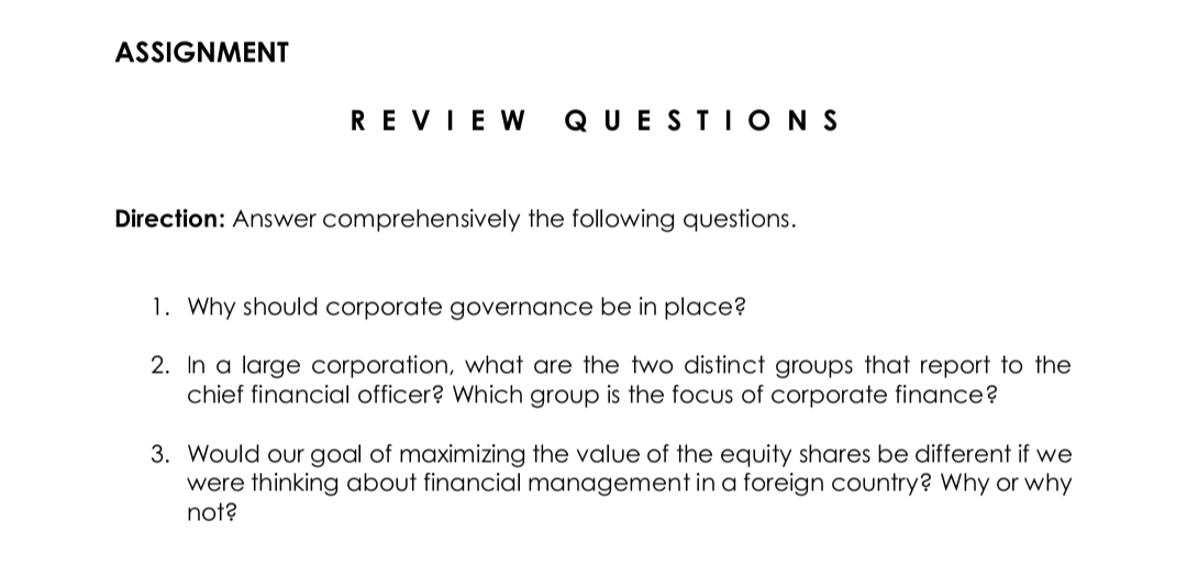 ASSIGNMENT
REVIEW
QUEST IONS
Direction: Answer comprehensively the following questions.
1. Why should corporate governance be in place?
2. In a large corporation, what are the two distinct groups that report to the
chief financial officer? Which group is the focus of corporate finance?
3. Would our goal of maximizing the value of the equity shares be different if we
were thinking about financial management in a foreign country? Why or why
not?
