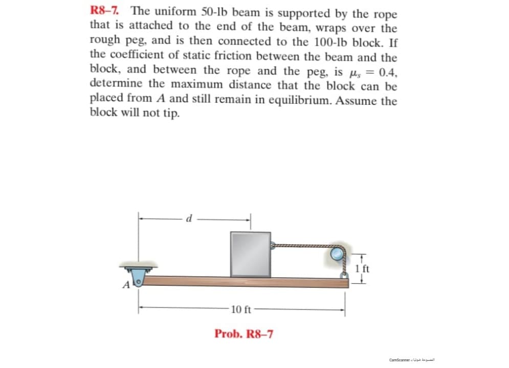 R8-7. The uniform 50-lb beam is supported by the rope
that is attached to the end of the beam, wraps over the
rough peg, and is then connected to the 100-lb block. If
the coefficient of static friction between the beam and the
block, and between the rope and the peg, is us = 0.4,
determine the maximum distance that the block can be
placed from A and still remain in equilibrium. Assume the
block will not tip.
1
1 ft
10 ft-
Prob. R8-7
المسوحة فولا CamSearer