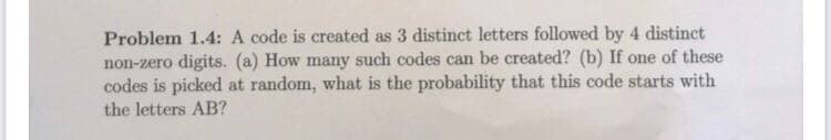 Problem 1.4: A code is created as 3 distinct letters followed by 4 distinct
non-zero digits. (a) How many such codes can be created? (b) If one of these
codes is picked at random, what is the probability that this code starts with
the letters AB?
