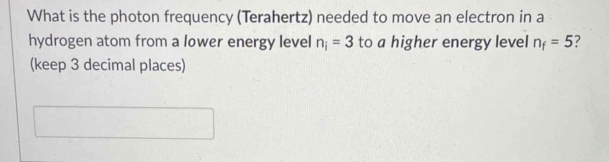 What is the photon frequency (Terahertz) needed to move an electron in a
hydrogen atom from a lower energy level n; = 3 to a higher energy level nf = 5?
(keep 3 decimal places)
%D
%3D

