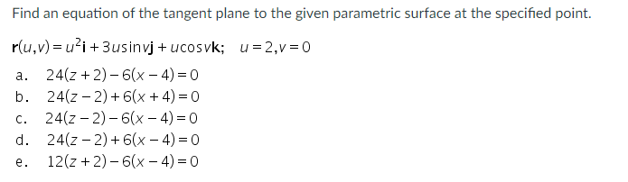 Find an equation of the tangent plane to the given parametric surface at the specified point.
r(u,v) = u?i + 3usinvj + ucosvk; u=2,v =0
24(z +2) – 6(x – 4) = 0
b. 24(z – 2) +6(x + 4) = 0
24(z – 2) – 6(x – 4) = 0
d. 24(z – 2)+6(x- 4) = 0
12(z +2) – 6(x – 4) = 0
а.
C.
е.
