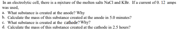 In an electrolytic cell, there is a mixture of the molten salts NaCl and KBr. If a current of 0. 12 amps
was used,
a. What substance is created at the anode? Why
b. Calculate the mass of this substance created at the anode in 5.0 minutes?
c. What substance is created at the cathode? Why?
d. Calculate the mass of this substance created at the cathode in 2.5 hours?
