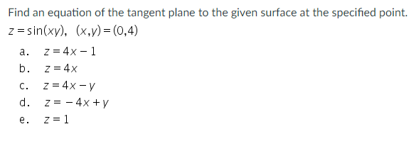 Find an equation of the tangent plane to the given surface at the specified point.
z = sin(xy), (x,y)= (0,4)
z = 4x - 1
z = 4x
z = 4x - y
z = - 4x + y
z = 1
а.
b.
C.
d.
е.
