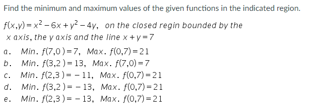 Find the minimum and maximum values of the given functions in the indicated region.
f(x,v) = x? - 6x + y? – 4y, on the closed regin bounded by the
x axis, the y axis and the line x +y = 7
Min. f(7,0) = 7, Max. f(0,7) = 21
Min. f(3,2)= 13, Max. f(7,0) = 7
Min. f(2,3) = - 11, Max. f(0,7) = 21
Min. f(3,2) = - 13, Max. f(0,7) = 21
Min. f(2,3 ) = - 13, Max. f(0,7) = 21
a.
b.
C.
d.
e.
