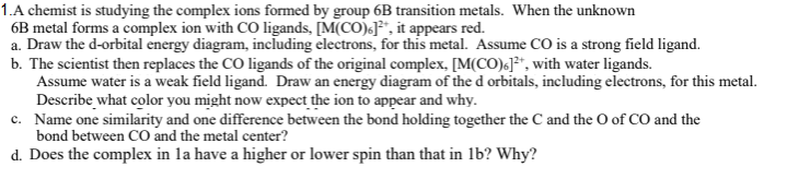 1.A chemist is studying the complex ions formed by group 6B transition metals. When the unknown
6B metal forms a complex ion with CO ligands, [M(CO)F*, it appears red.
a. Draw the d-orbital energy diagram, including electrons, for this metal. Assume CO is a strong field ligand.
b. The scientist then replaces the CO ligands of the original complex, [M(CO)6]*, with water ligands.
Assume water is a weak field ligand. Draw an energy diagram of the d orbitals, including electrons, for this metal.
Describe what color you might now expect the ion to appear and why.
c. Name one similarity and one difference between the bond holding together the C and the O of CO and the
bond between CO and the metal center?
d. Does the complex in la have a higher or lower spin than that in lb? Why?
