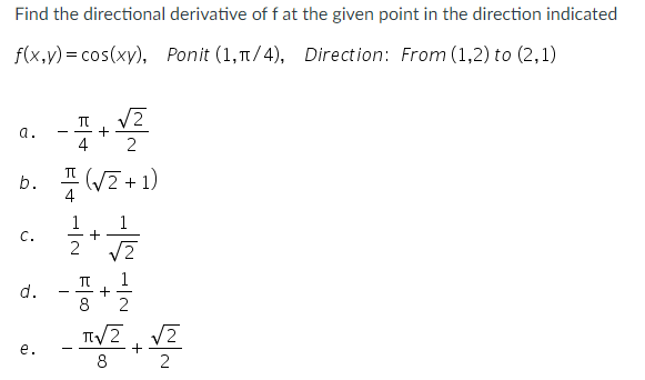 Find the directional derivative of f at the given point in the direction indicated
f(x,y) = cos(xy), Ponit (1,T/4), Direction: From (1,2) to (2,1)
+
4
a.
b. 프(VZ+ 1)
4
1
1
C.
2
TT
d.
TV2
V2
e.
-
8
2
