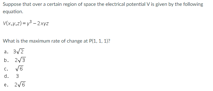 Suppose that over a certain region of space the electrical potential V is given by the following
equation.
V(x,v,z) =y3 - 2xyz
What is the maximum rate of change at P(1, 1, 1)?
a. 3/2
b. 2/3
c. VE
С.
d.
3
е. 26

