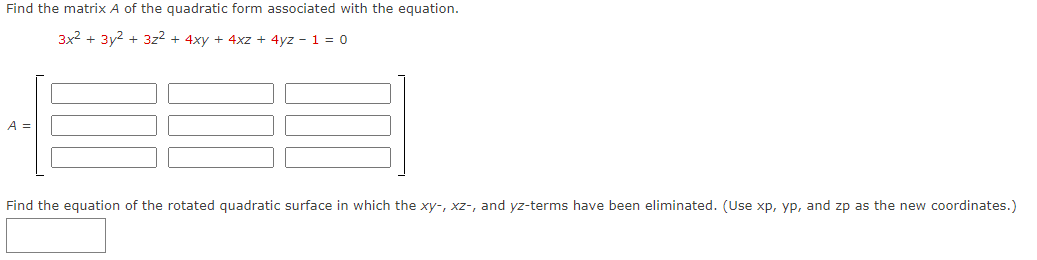 Find the matrix A of the quadratic form associated with the equation.
3x2 + 3y2 + 3z2 + 4xy + 4xz + 4yz - 1 = 0
A =
Find the equation of the rotated quadratic surface in which the xy-, xz-, and yz-terms have been eliminated. (Use xp, yp, and zp as the new coordinates.)
