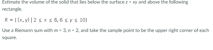 Estimate the volume of the solid that lies below the surface z = xy and above the following
rectangle.
R = { (x, y) | 2 s x< 8, 6 < y < 10}
Use a Riemann sum with m = 3, n = 2, and take the sample point to be the upper right corner of each
square.
