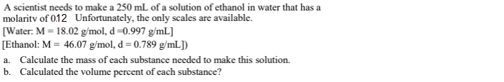 A scientist needs to make a 250 mL of a solution of ethanol in water that has a
molaritv of 0.12 Unfortunately, the only scales are available.
[Water: M = 18.02 g/mol, d=0.997 g/mL]
[Ethanol: M = 46.07 g/mol, d = 0.789 g/mL])
a. Calculate the mass of each substance needed to make this solution.
b. Calculated the volume percent of each substance?
