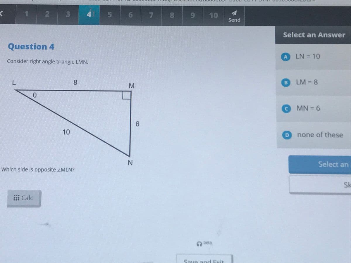 1.
3\
4 5 6
.
89
10
Send
Select an Answer
Question 4
A LN = 10
%3D
Consider right angle triangle LMN.
L.
8
B.
LM = 8
O MN = 6
10
D.
none of these
Select an
Which side is opposite ZMLN?
Sk
E Calc
beta
Save and Exit
2
