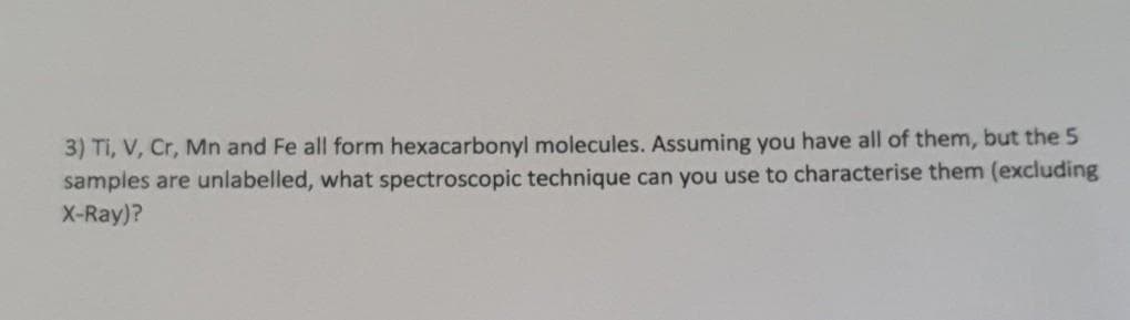 3) TI, V, Cr, Mn and Fe all form hexacarbonyl molecules. Assuming you have all of them, but the 5
samples are unlabelled, what spectroscopic technique can you use to characterise them (excluding
X-Ray)?
