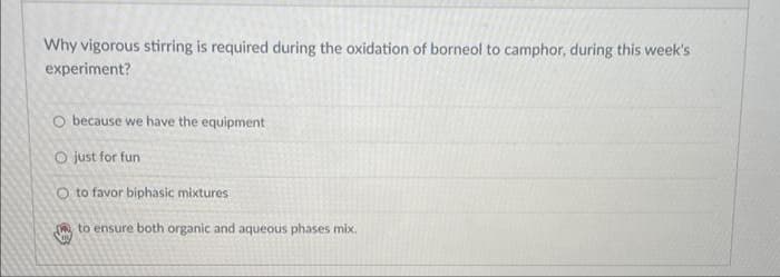 Why vigorous stirring is required during the oxidation of borneol to camphor, during this week's
experiment?
O because we have the equipment
O just for fun
O to favor biphasic mixtures
to ensure both organic and aqueous phases mix.