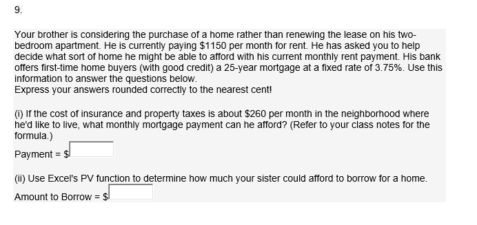 Your brother is considering the purchase of a home rather than renewing the lease on his two-
bedroom apartment. He is currently paying $1150 per month for rent. He has asked you to help
decide what sort of home he might be able to afford with his current monthly rent payment. His bank
offers first-time home buyers (with good credit) a 25-year mortgage at a fixed rate of 3.75%. Use this
information to answer the questions below.
Express your answers rounded correctly to the nearest cent!
(i) If the cost of insurance and property taxes is about $260 per month in the neighborhood where
he'd like to live, what monthly mortgage payment can he afford? (Refer to your class notes for the
formula.)
Payment = $
(ii) Use Excel's PV function to determine how much your sister could afford to borrow for a home.
Amount to Borrow = $
9.
