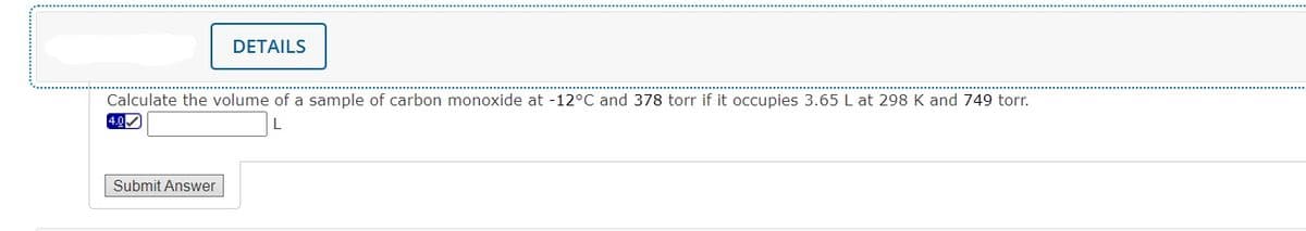 DETAILS
Calculate the volume of a sample of carbon monoxide at -12°C and 378 torr if it occupies 3.65 L at 298 K and 749 torr.
4.0
Submit Answer
