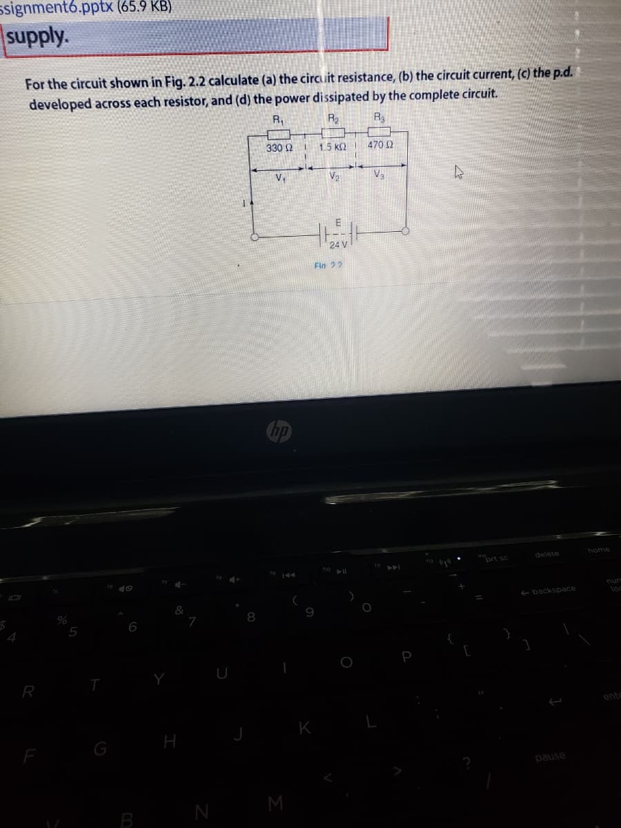 ssignment6.pptx (65.9 KB)
supply.
For the circuit shown in Fig. 2.2 calculate (a) the circuit resistance, (b) the circuit current, (c) the p.d.
developed across each resistor, and (d) the power dissipated by the complete circuit.
R,
R2
Ra
330 2 I
1.5 k2
470 2
V2
V3
Fin 22
bome
ort sc
delete
nun
loc
+ backspace
8
6
4.
R
ento
K
pause
M
B
