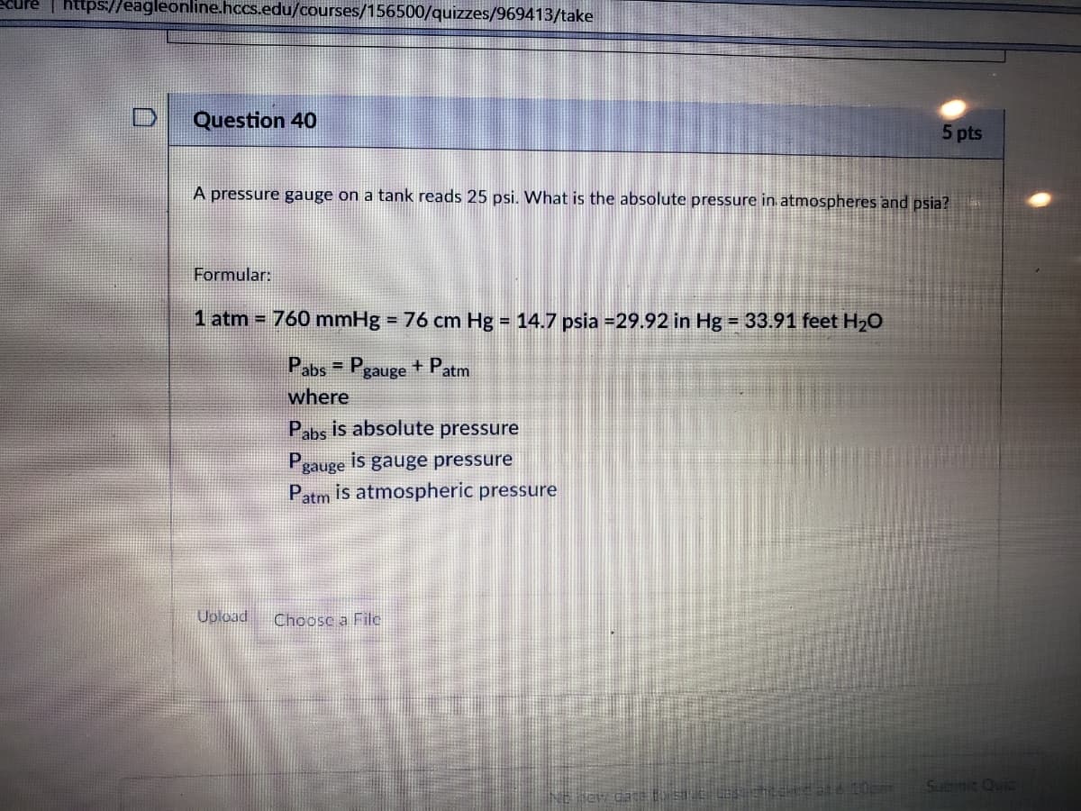 https://eagleonline.hccs.edu/courses/156500/quizzes/969413/take
Question 40
5 pts
A pressure gauge on a tank reads 25 psi. What is the absolute pressure in atmospheres and psia?
Formular:
1 atm = 760 mmHg = 76 cm Hg = 14.7 psia =29.92 in Hg = 33.91 feet H2O
%3D
%3D
%3D
Pabs
Pgauge + Patm
where
Pabs is absolute pressure
Pgauge is gauge pressure
Patm is atmospheric pressure
Upload
Choosc a File
Subimit Quiz
