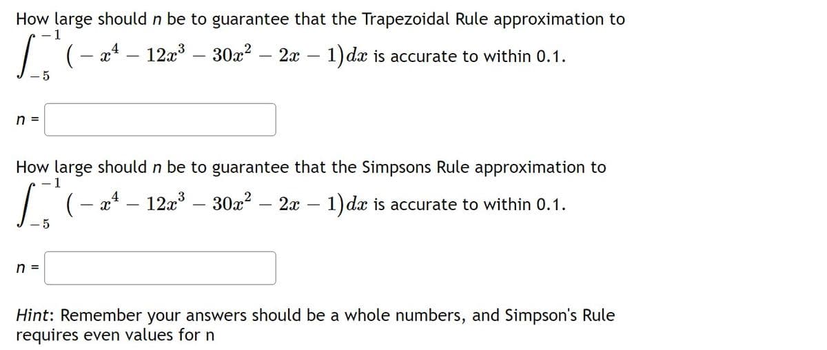 How large should n be to guarantee that the Trapezoidal Rule approximation to
1
I
- x² - 12x³ 30x² – 2x - 1) dx is accurate to within 0.1.
-5
n =
How large should n be to guarantee that the Simpsons Rule approximation to
( − x¹ – 12x³ – 30x² 2x - 1) dx is accurate to within 0.1.
- 5
n =
Hint: Remember your answers should be a whole numbers, and Simpson's Rule
requires even values for n