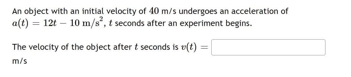 An object with an initial velocity of 40 m/s undergoes an acceleration of
a(t) = 12t – 10 m/s“, t seconds after an experiment begins.
The velocity of the object after t seconds is v(t)
m/s
