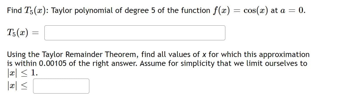 Find T5(x): Taylor polynomial of degree 5 of the function f(x) = cos(x) at a = 0.
T5(x)
=
Using the Taylor Remainder Theorem, find all values of x for which this approximation
is within 0.00105 of the right answer. Assume for simplicity that we limit ourselves to
|x ≤ 1.
|x|≤