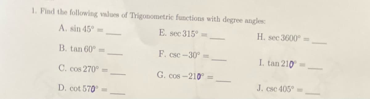 1. Find the following values of Trigonometric functions with degree angles:
A. sin 45°
E. sec 315°
B. tan 60°
F. csc -30°
C. cos 270° =
G. cos-210°
D. cot 570°
H. sec 3600° =
I. tan 210 =
J. csc 405°
