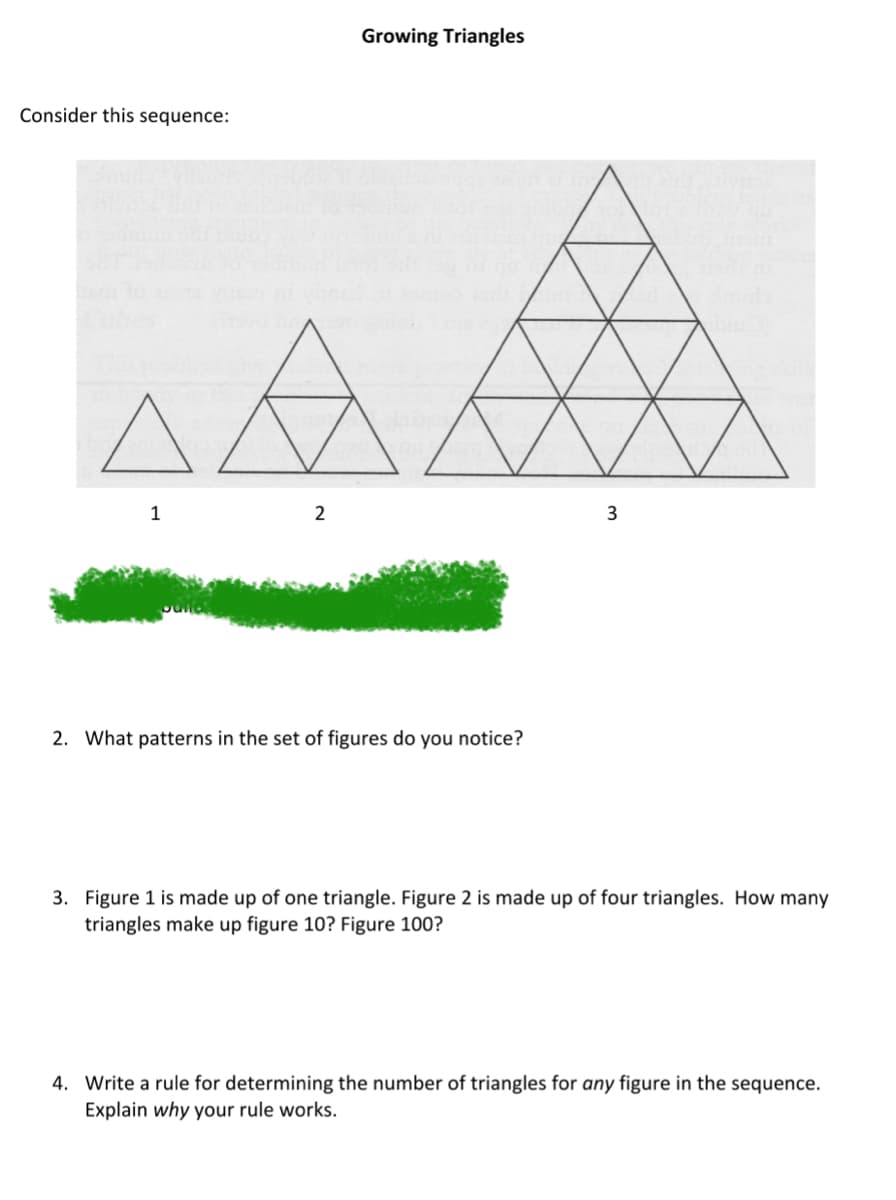 Consider this sequence:
1
Growing Triangles
A
2
2. What patterns in the set of figures do you notice?
3
3. Figure 1 is made up of one triangle. Figure 2 is made up of four triangles. How many
triangles make up figure 10? Figure 100?
4. Write a rule for determining the number of triangles for any figure in the sequence.
Explain why your rule works.