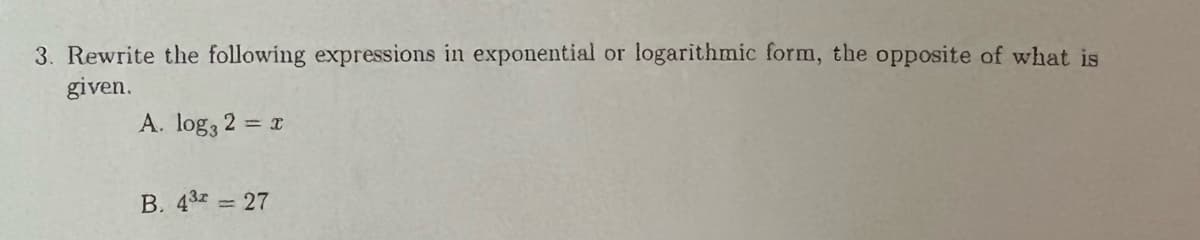 3. Rewrite the following expressions in exponential or logarithmic form, the opposite of what is
given.
A. log, 2 = x
B. 432 27
