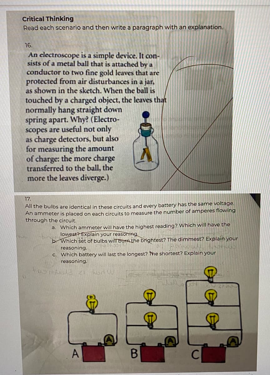 Critical Thinking
Read each scenario and then write a paragraph with an explanation.
16.
An electroscope is a simple device. It con-
sists of a metal ball that is attached by a
conductor to two fine gold leaves that are
protected from air disturbances in a jar,
as shown in the sketch. When the ball is
touched by a charged object, the leaves that
normally hang straight down
spring apart. Why? (Electro-
scopes are useful not only
as charge detectors, but also
for measuring the amount
of charge: the more charge
transferred to the ball, the
more the leaves diverge.)
17.
All the bulbs are identical in these circuits and every battery has the same voltage.
An ammeter is placed on each circuits to measure the number of amperes flowing
through the circuit.
a. Which ammeter will have the highest reading? Which will have the
lowest? Explain your reasoning.
b. Which set of bulbs will burathe brightest? The dimmest? Explain your
reasoning.
C. Which battery will last the longest? The shortest? Explain your
reasoning.
B.
