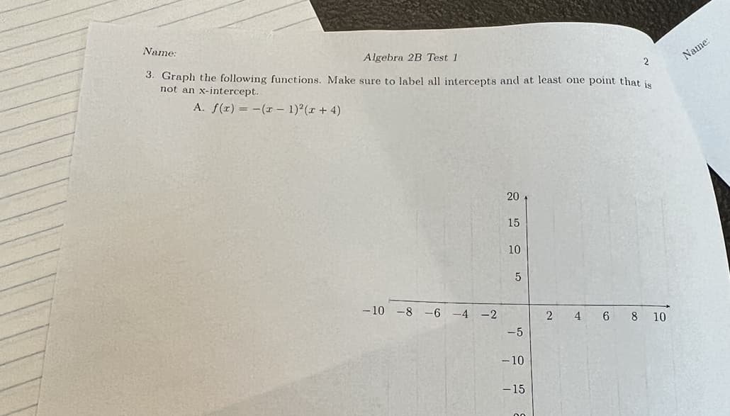 Name:
Algebra 2B Test 1
Name:
3. Graph the following functions. Make sure to label all intercepts and at least one point that is
2
not an x-intercept.
A. f(x) = -(r – 1)²(r + 4)
20
15
10
- 10
-8 -6 -4 -2
4 6 8 10
-5
- 10
-15
