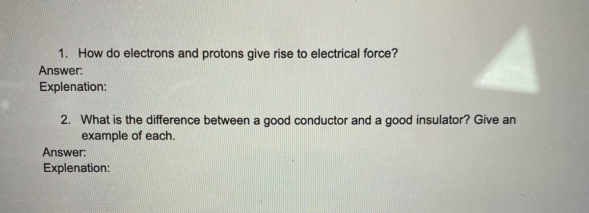 1. How do electrons and protons give rise to electrical force?
Answer:
Explenation:
2. What is the difference between a good conductor and a good insulator? Give an
example of each.
Answer:
Explenation:
