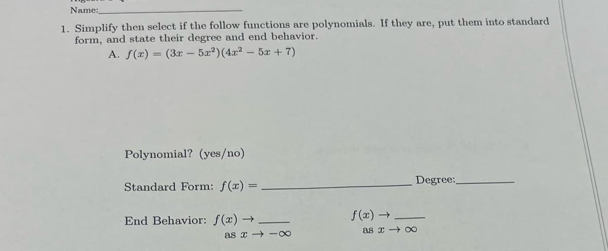 Name:
1. Simplify then select if the follow functions are polynomials. If they are, put them into standard
form, and state their degree and end behavior.
A. f(x)
= (3x – 5x2)(4x2 - 5x+ 7)
Polynomial? (yes/no)
Degree:
Standard Form: f(x) =
End Behavior: f(x) →
f (a) →
as x x
as x → -∞
