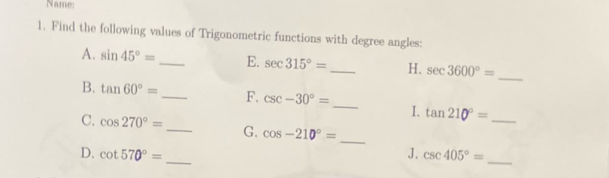Name:
1. Find the following values of Trigonometric functions with degree angles:
A. sin 45°
E. sec 315º =
B. tan 60° =
F. csc-30°=
C. cos 270° =
G. cos-210° =
D. cot 570°=
H. sec 3600°=
I. tan 210 =
J. csc 405°