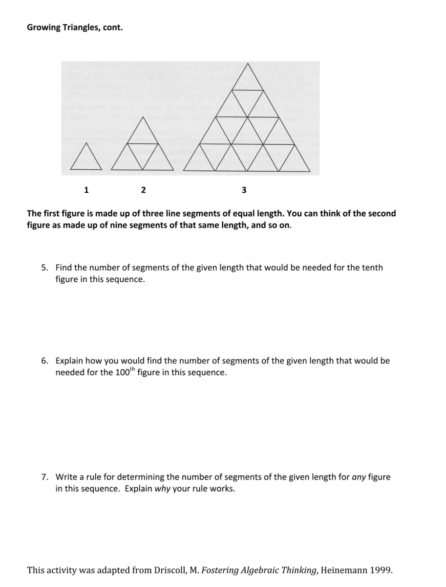 Growing Triangles, cont.
1
2
3
The first figure is made up of three line segments of equal length. You can think of the second
figure as made of nine segments of that same length, and so on.
5. Find the number of segments of the given length that would be needed for the tenth
figure in this sequence.
6. Explain how you would find the number of segments of the given length that would be
needed for the 100th figure in this sequence.
7. Write a rule for determining the number of segments of the given length for any figure
in this sequence. Explain why your rule works.
This activity was adapted from Driscoll, M. Fostering Algebraic Thinking, Heinemann 1999.