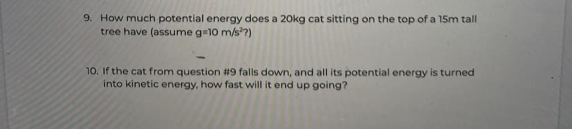 9. How much potential energy does a 20kg cat sitting on the top.of a 15m tall
tree have (assume g=10 m/s?)
10. If the cat from question #9 falls down, and all its potential energy is turned
into kinetic energy, how fast will it end up going?
