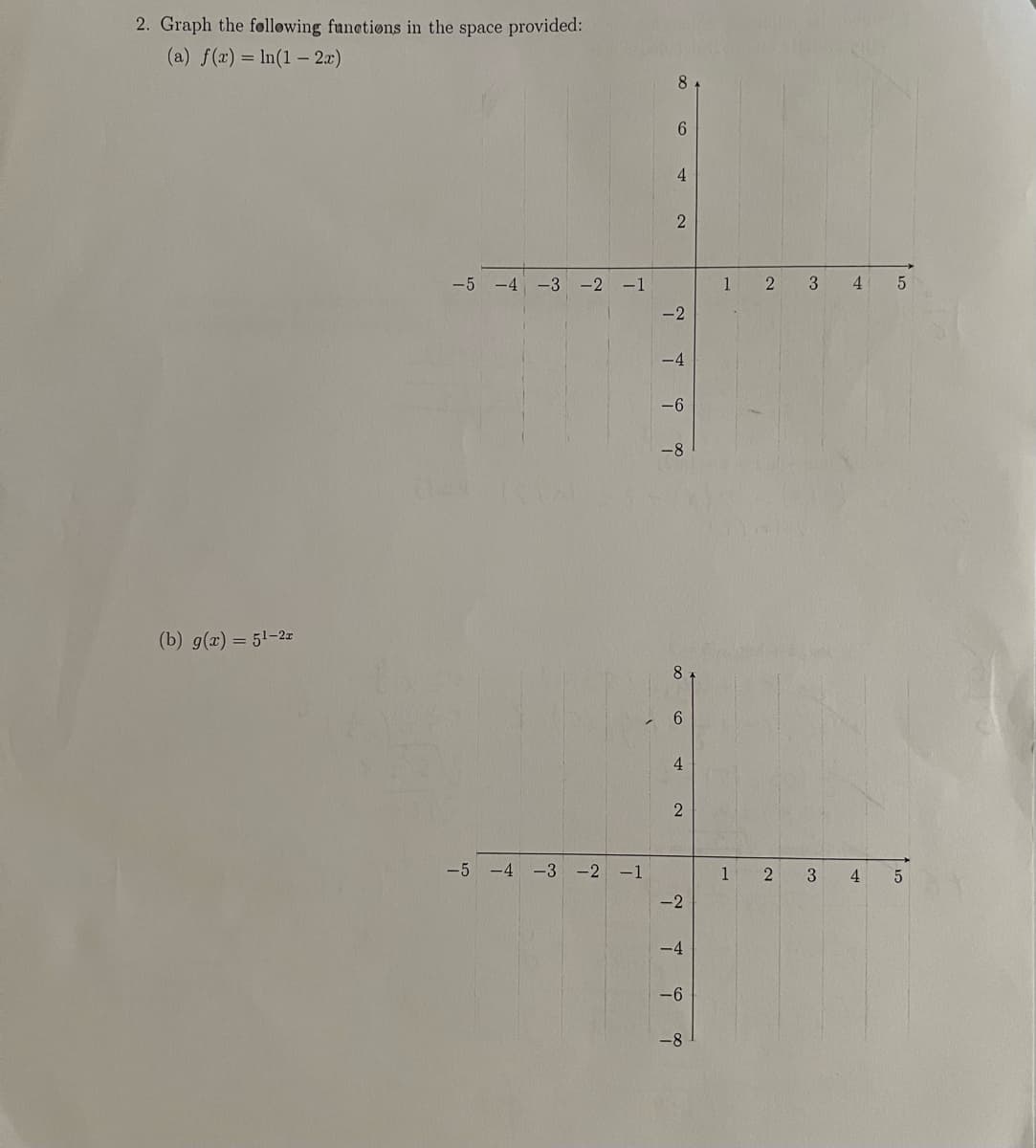 2. Graph the following functions in the space provided:
(a) f(x) = ln(1-2x)
(b) g(x) = 5¹-2r
-5 -4 -3 -2 -1
-5 -4 -3 -2 -1
8
6
4
2
-2
-4
-6
-8
8
6
4
2
-2
-4
-6
-8
1
1
2
2
3
3
4
4
5
5