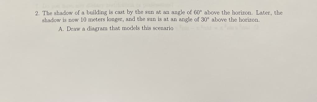 2. The shadow of a building is cast by the sun at an angle of 60° above the horizon. Later, the
shadow is now 10 meters longer, and the sun is at an angle of 30° above the horizon.
A. Draw a diagram that models this scenario