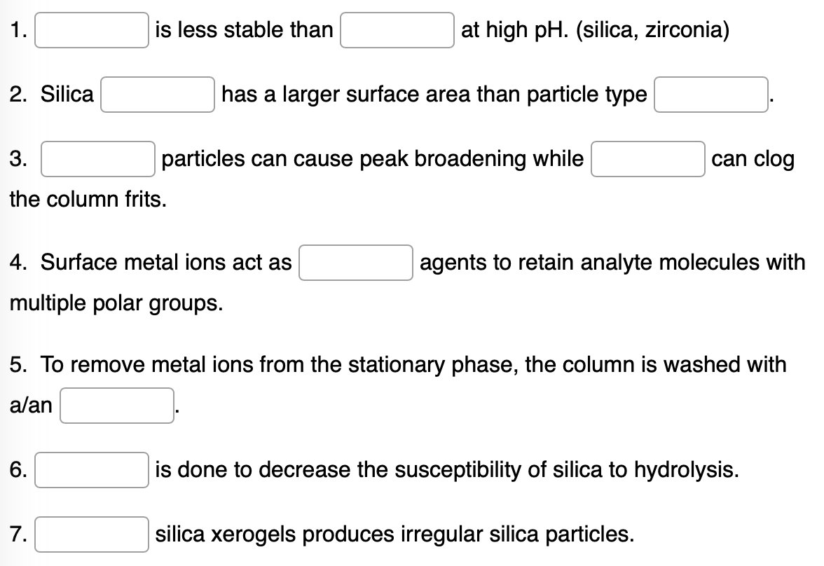 1.
2. Silica
3.
can clog
the column frits.
4. Surface metal ions act as
agents to retain analyte molecules with
multiple polar groups.
5. To remove metal ions from the stationary phase, the column is washed with
a/an
6.
is done to decrease the susceptibility of silica to hydrolysis.
7.
silica xerogels produces irregular silica particles.
is less stable than
particles can cause peak broadening while
at high pH. (silica, zirconia)
has a larger surface area than particle type
