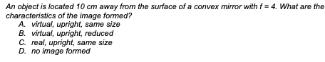 An object is located 10 cm away from the surface of a convex mirror with f= 4. What are the
characteristics of the image formed?
A. virtual, upright, same size
B. virtual, upright, reduced
C. real, upright, same size
D. no image formed