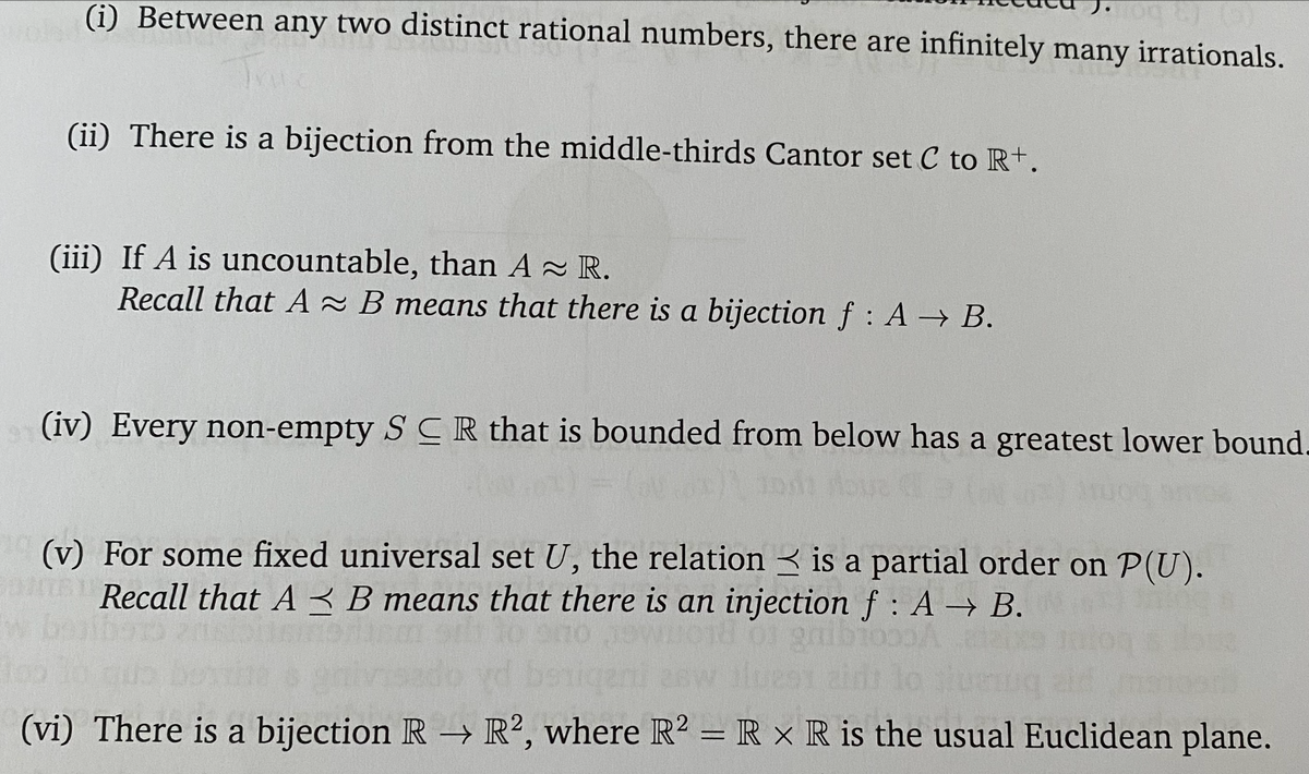(i) Between any two distinct rational numbers, there are infinitely many irrationals.
(ii) There is a bijection from the middle-thirds Cantor set C to R+.
(iii) If A is uncountable, than A~ R.
Recall that A B means that there is a bijection f A → B.
(iv) Every non-empty SCR that is bounded from below has a greatest lower bound.
(v) For some fixed universal set U, the relation is a partial order on P(U).
Recall that A B means that there is an injection f : A → B.
(vi) There is a bijection R → R2, where R2 = R x R is the usual Euclidean plane.